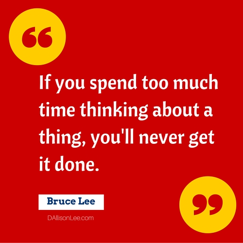 If you spend too much time thinking about a thing, you'll never get it done. ~ Bruce Lee
